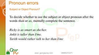 Subject or Object Pronoun?
To decide whether to use the subject or object pronoun after the
words than or as, mentally complete the sentence.
Ricky is as smart as she/her.
Ankit is taller than I/me.
Tarith would rather talk to her than I/me
www. georgeprep.com 09985372371
Pronoun errors
 