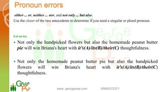 either ... or, neither ... nor, and not only ... but also.
Use the closer of the two antecedents to determine if you need a singular or plural pronoun.
Let us try
 Not only the handpicked flowers but also the homemade peanut butter
pie will win Briana's heart with it’s(A)/its(B)/their(C) thoughtfulness.
 Not only the homemade peanut butter pie but also the handpicked
flowers will win Briana's heart with it’s(A)/its(B)/their(C)
thoughtfulness.
www. georgeprep.com 09985372371
Pronoun errors
 
