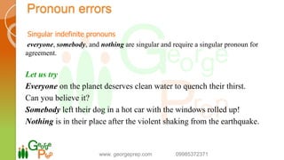 Singular indefinite pronouns
everyone, somebody, and nothing are singular and require a singular pronoun for
agreement.
Let us try
Everyone on the planet deserves clean water to quench their thirst.
Can you believe it?
Somebody left their dog in a hot car with the windows rolled up!
Nothing is in their place after the violent shaking from the earthquake.
www. georgeprep.com 09985372371
Pronoun errors
 
