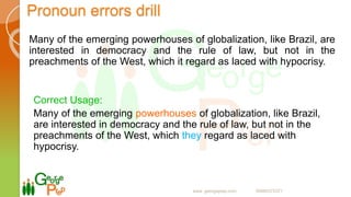 Pronoun errors drill
Many of the emerging powerhouses of globalization, like Brazil, are
interested in democracy and the rule of law, but not in the
preachments of the West, which it regard as laced with hypocrisy.
Correct Usage:
Many of the emerging powerhouses of globalization, like Brazil,
are interested in democracy and the rule of law, but not in the
preachments of the West, which they regard as laced with
hypocrisy.
www. georgeprep.com 09985372371
 