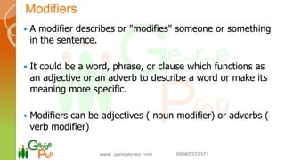 Modifiers
 A modifier describes or "modifies" someone or something
in the sentence.
 It could be a word, phrase, or clause which functions as
an adjective or an adverb to describe a word or make its
meaning more specific.
 Modifiers can be adjectives ( noun modifier) or adverbs (
verb modifier)
www. georgeprep.com 09985372371
 