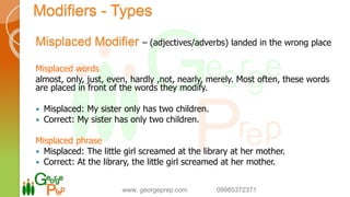 Modifiers - Types
Misplaced Modifier – (adjectives/adverbs) landed in the wrong place
Misplaced words
almost, only, just, even, hardly ,not, nearly, merely. Most often, these words
are placed in front of the words they modify.
 Misplaced: My sister only has two children.
 Correct: My sister has only two children.
Misplaced phrase
 Misplaced: The little girl screamed at the library at her mother.
 Correct: At the library, the little girl screamed at her mother.
www. georgeprep.com 09985372371
 