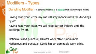 Modifiers - Types
Dangling Modifier – A dangling modifier is a modifier that has nothing to modify.
Having read your letter, my cat will stay indoors until the ducklings
fly off.
Having read your letter, we will keep our cat indoors until the
ducklings fly off.
Meticulous and punctual, David's work ethic is admirable.
Meticulous and punctual, David has an admirable work ethic.
www. georgeprep.com 09985372371
 