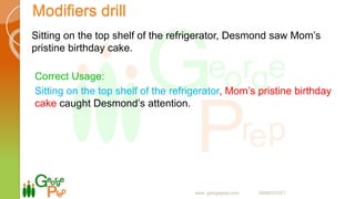 Modifiers drill
Sitting on the top shelf of the refrigerator, Desmond saw Mom’s
pristine birthday cake.
Correct Usage:
Sitting on the top shelf of the refrigerator, Mom’s pristine birthday
cake caught Desmond’s attention.
www. georgeprep.com 09985372371
 