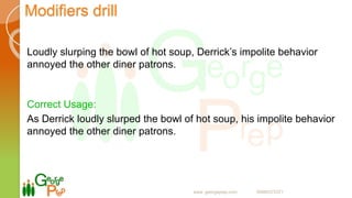 Modifiers drill
Loudly slurping the bowl of hot soup, Derrick’s impolite behavior
annoyed the other diner patrons.
Correct Usage:
As Derrick loudly slurped the bowl of hot soup, his impolite behavior
annoyed the other diner patrons.
www. georgeprep.com 09985372371
 