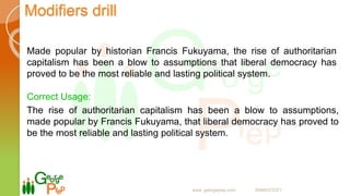 Modifiers drill
Made popular by historian Francis Fukuyama, the rise of authoritarian
capitalism has been a blow to assumptions that liberal democracy has
proved to be the most reliable and lasting political system.
Correct Usage:
The rise of authoritarian capitalism has been a blow to assumptions,
made popular by Francis Fukuyama, that liberal democracy has proved to
be the most reliable and lasting political system.
www. georgeprep.com 09985372371
 