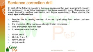 Sentence correction drill
In each of the following questions there are sentences that form a paragraph. Identify
the sentence(s) or part(s) of sentence(s) that is/are correct in terms of grammar and
usage (including spelling, punctuation and logical consistency). Then, choose the
most appropriate option.
A. Despite the increasing number of women graduating from Indian business
schools,
B. the proportion of top managers at major Indian companies
C. who are women have not risen
D. to a comparable extent yet.
1. Only A and C
2. Only A, B and D
3. Only A and D
4. Only A and B
www. georgeprep.com 09985372371
 