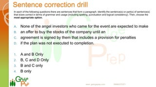 Sentence correction drill
In each of the following questions there are sentences that form a paragraph. Identify the sentence(s) or part(s) of sentence(s)
that is/are correct in terms of grammar and usage (including spelling, punctuation and logical consistency). Then, choose the
most appropriate option.
A. None of the angel investors who came for the event are expected to make
B. an offer to buy the stocks of the company until an
C. agreement is signed by them that includes a provision for penalties
D. if the plan was not executed to completion.
1. A and B Only
2. B, C and D Only
3. B and C only
4. B only
www. georgeprep.com 09985372371
 