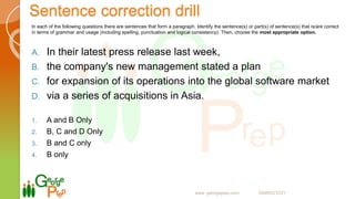 Sentence correction drill
In each of the following questions there are sentences that form a paragraph. Identify the sentence(s) or part(s) of sentence(s) that is/are correct
in terms of grammar and usage (including spelling, punctuation and logical consistency). Then, choose the most appropriate option.
A. In their latest press release last week,
B. the company's new management stated a plan
C. for expansion of its operations into the global software market
D. via a series of acquisitions in Asia.
1. A and B Only
2. B, C and D Only
3. B and C only
4. B only
www. georgeprep.com 09985372371
 
