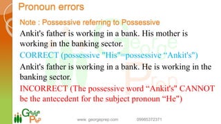 Pronoun errors
Note : Possessive referring to Possessive
Ankit's father is working in a bank. His mother is
working in the banking sector.
CORRECT (possessive "His"=possessive “Ankit's")
Ankit's father is working in a bank. He is working in the
banking sector.
INCORRECT (The possessive word “Ankit's" CANNOT
be the antecedent for the subject pronoun “He")
www. georgeprep.com 09985372371
 