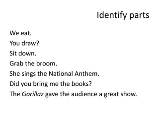 Identify partsWe eat.You draw?Sit down.Grab the broom.She sings the National Anthem.Did you bring me the books?The Gorillaz gave the audience a great show.