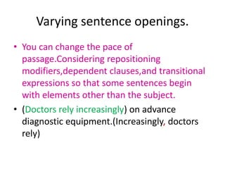 Varying sentence openings.
• You can change the pace of
  passage.Considering repositioning
  modifiers,dependent clauses,and transitional
  expressions so that some sentences begin
  with elements other than the subject.
• (Doctors rely increasingly) on advance
  diagnostic equipment.(Increasingly, doctors
  rely)
 