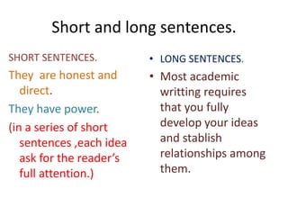 Short and long sentences.
SHORT SENTENCES.          • LONG SENTENCES.
They are honest and       • Most academic
   direct.                  writting requires
They have power.            that you fully
(in a series of short       develop your ideas
   sentences ,each idea     and stablish
   ask for the reader’s     relationships among
   full attention.)         them.
 