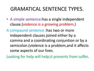 GRAMATICAL SENTENCE TYPES.
• A simple sentence:has a single independent
  clause.(violence is a growing problem.)
A compaund sentence :has two or more
  independent clauses joined either by a
  comma and a coordinating conjuntion or by a
  semicolon.(violence is a problem,and it affects
  some aspects of our lives.
Looking for help will help;it prevents from suffer.
 