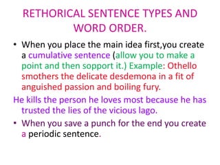 RETHORICAL SENTENCE TYPES AND
          WORD ORDER.
• When you place the main idea first,you create
  a cumulative sentence (allow you to make a
  point and then sopport it.) Example: Othello
  smothers the delicate desdemona in a fit of
  anguished passion and boiling fury.
He kills the person he loves most because he has
  trusted the lies of the vicious lago.
• When you save a punch for the end you create
  a periodic sentence.
 