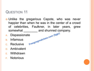 QUESTION 11
 Unlike the gregarious Capote, who was never
happier than when he was in the center of a crowd
of celebrities, Faulkner, in later years, grew
somewhat ________ and shunned company.
A. Dispassionate
B. Infamous
C. Reclusive
D. Ambivalent
E. Withdrawn
F. Notorious
 