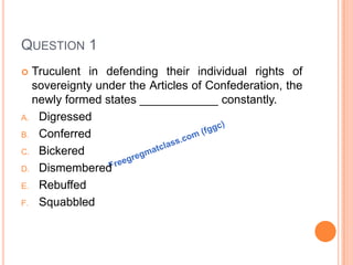 QUESTION 1
 Truculent in defending their individual rights of
sovereignty under the Articles of Confederation, the
newly formed states ____________ constantly.
A. Digressed
B. Conferred
C. Bickered
D. Dismembered
E. Rebuffed
F. Squabbled
 