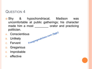 QUESTION 4
 Shy & hypochondriacal, Madison was
uncomfortable at public gatherings; his character
made him a most ________ orator and practicing
politician.
A. Conscientious
B. Unlikely
C. Fervent
D. Gregarious
E. Improbable
F. effective
 