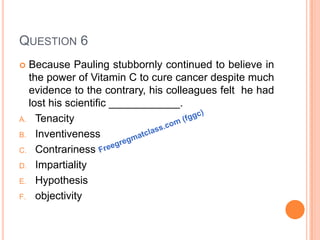 QUESTION 6
 Because Pauling stubbornly continued to believe in
the power of Vitamin C to cure cancer despite much
evidence to the contrary, his colleagues felt he had
lost his scientific ____________.
A. Tenacity
B. Inventiveness
C. Contrariness
D. Impartiality
E. Hypothesis
F. objectivity
 