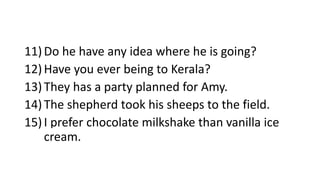11)Do he have any idea where he is going?
12)Have you ever being to Kerala?
13)They has a party planned for Amy.
14)The shepherd took his sheeps to the field.
15)I prefer chocolate milkshake than vanilla ice
cream.
 
