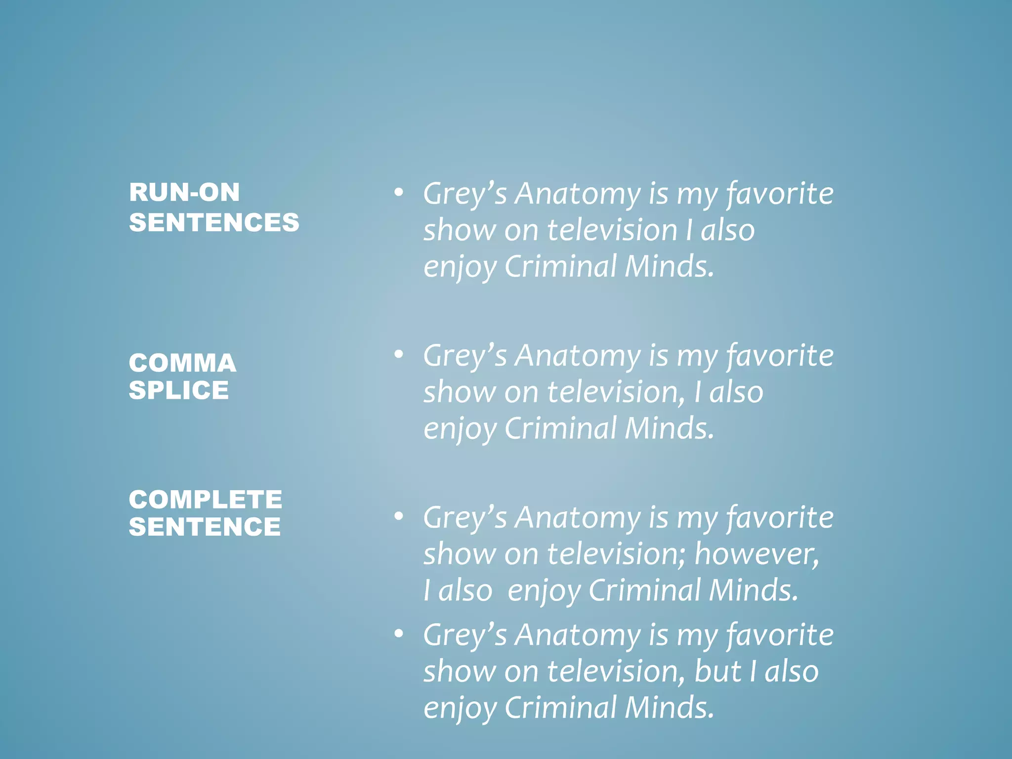• Grey’s Anatomy is my favorite
show on television I also
enjoy Criminal Minds.
• Grey’s Anatomy is my favorite
show on television, I also
enjoy Criminal Minds.
• Grey’s Anatomy is my favorite
show on television; however,
I also enjoy Criminal Minds.
• Grey’s Anatomy is my favorite
show on television, but I also
enjoy Criminal Minds.
RUN-ON
SENTENCES
COMMA
SPLICE
COMPLETE
SENTENCE
