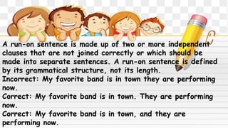 A run-on sentence is made up of two or more independent
clauses that are not joined correctly or which should be
made into separate sentences. A run-on sentence is defined
by its grammatical structure, not its length.
Incorrect: My favorite band is in town they are performing
now.
Correct: My favorite band is in town. They are performing
now.
Correct: My favorite band is in town, and they are
performing now.
 