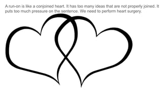 A run-on is like a conjoined heart. It has too many ideas that are not properly joined. It
puts too much pressure on the sentence. We need to perform heart surgery.
 