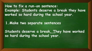 How to fix a run-on sentence:
Example: Students deserve a break they have
worked so hard during the school year.
1.Make two separate sentences
Students deserve a break. They have worked
so hard during the school year.
 