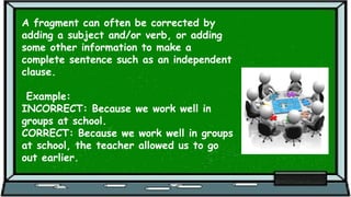 A fragment can often be corrected by
adding a subject and/or verb, or adding
some other information to make a
complete sentence such as an independent
clause.
Example:
INCORRECT: Because we work well in
groups at school.
CORRECT: Because we work well in groups
at school, the teacher allowed us to go
out earlier.
 