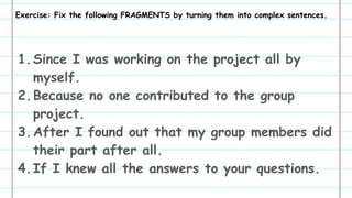 Exercise: Fix the following FRAGMENTS by turning them into complex sentences.
1.Since I was working on the project all by
myself.
2.Because no one contributed to the group
project.
3.After I found out that my group members did
their part after all.
4.If I knew all the answers to your questions.
 