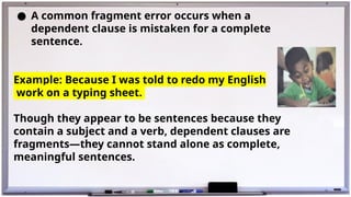 ● A common fragment error occurs when a
dependent clause is mistaken for a complete
sentence.
Example: Because I was told to redo my English
work on a typing sheet.
Though they appear to be sentences because they
contain a subject and a verb, dependent clauses are
fragments—they cannot stand alone as complete,
meaningful sentences.
 