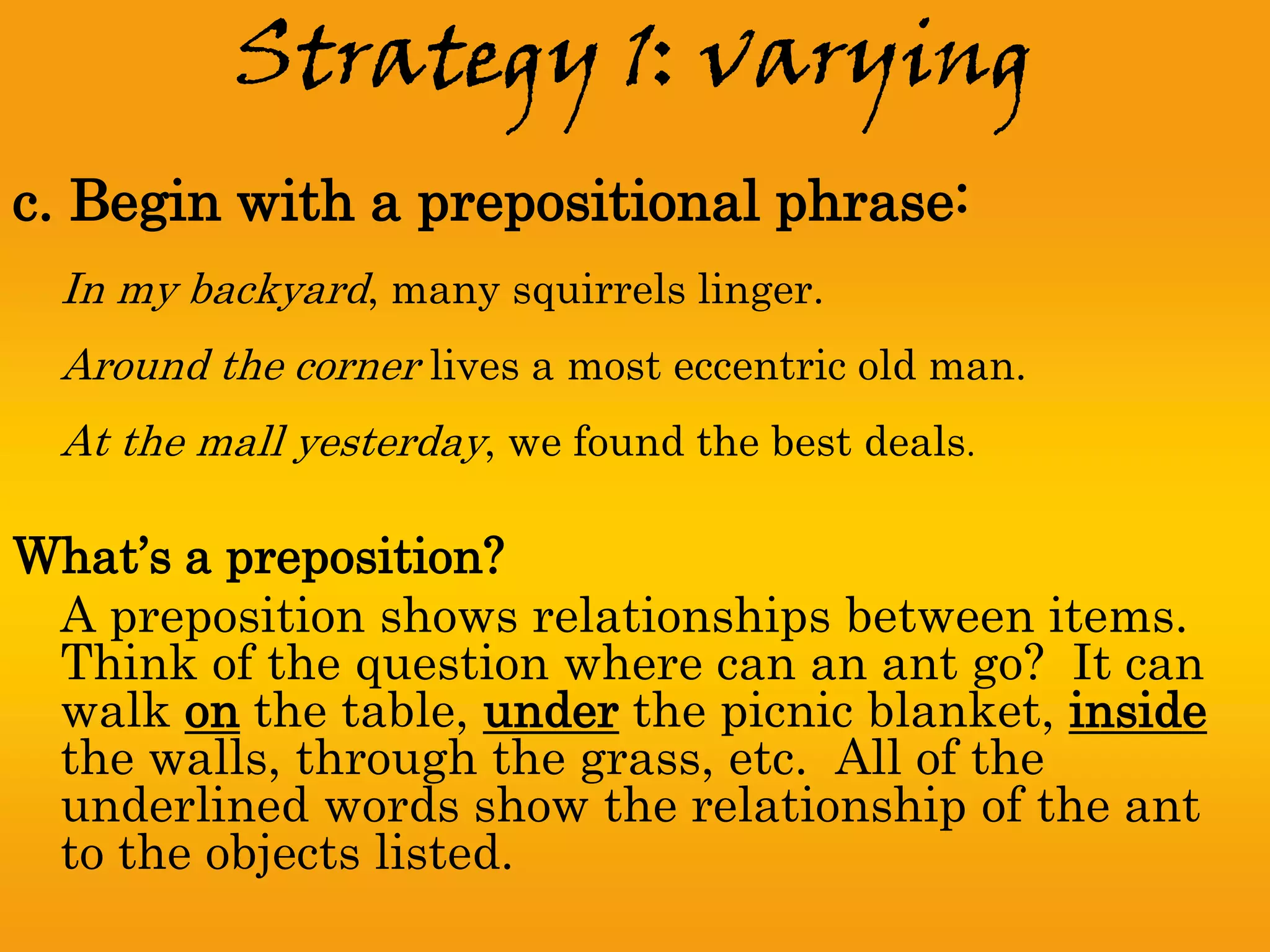 Strategy 1: varying
c. Begin with a prepositional phrase:
  In my backyard, many squirrels linger.
  Around the corner lives a most eccentric old man.
  At the mall yesterday, we found the best deals.

What’s a preposition?
 A preposition shows relationships between items.
 Think of the question where can an ant go? It can
 walk on the table, under the picnic blanket, inside
 the walls, through the grass, etc. All of the
 underlined words show the relationship of the ant
 to the objects listed.
 