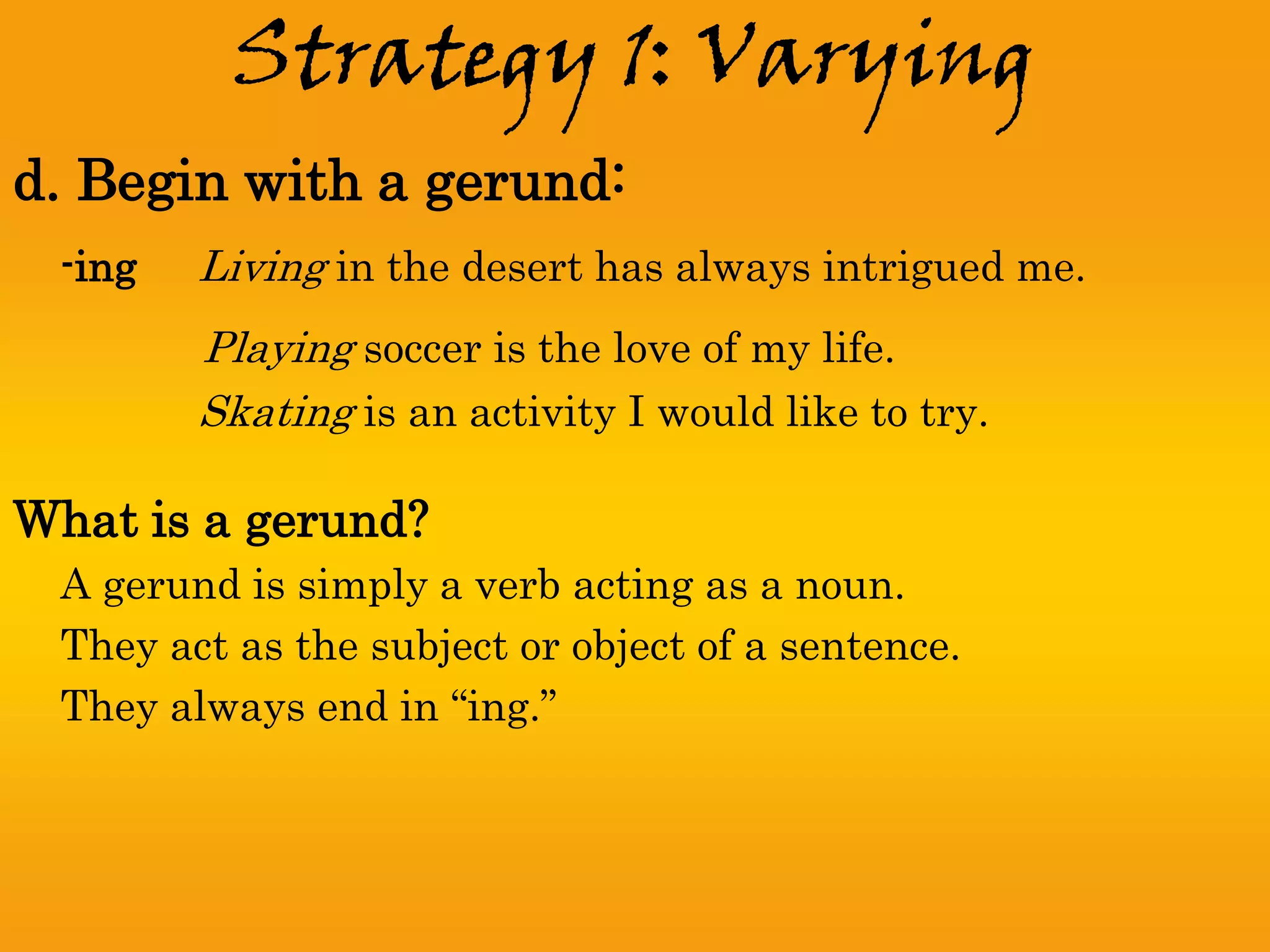 Strategy 1: Varying
d. Begin with a gerund:
 -ing   Living in the desert has always intrigued me.
        Playing soccer is the love of my life.
        Skating is an activity I would like to try.

What is a gerund?
 A gerund is simply a verb acting as a noun.
 They act as the subject or object of a sentence.
 They always end in “ing.”
 
