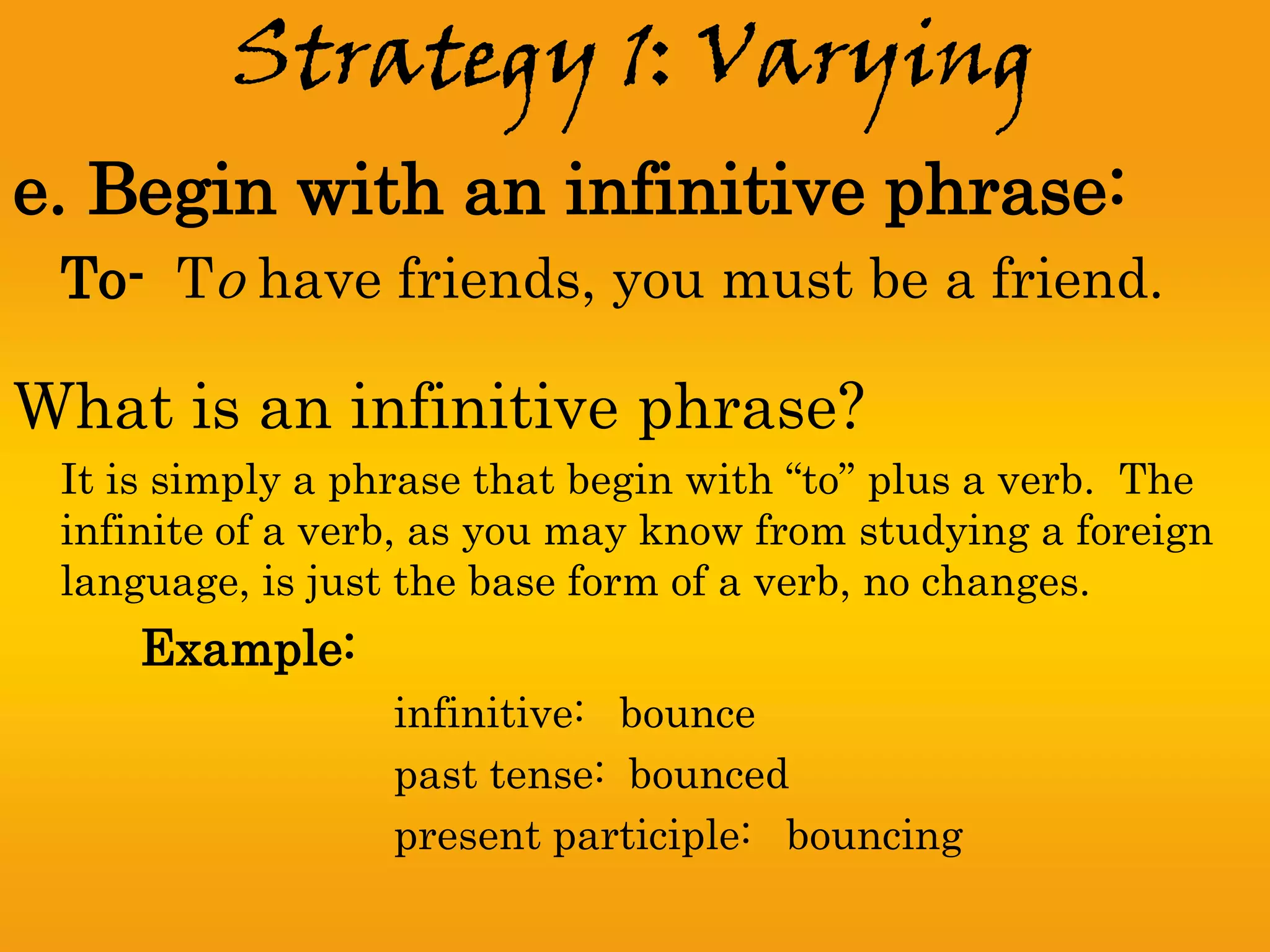 Strategy 1: Varying
e. Begin with an infinitive phrase:
 To- To have friends, you must be a friend.

What is an infinitive phrase?
 It is simply a phrase that begin with “to” plus a verb. The
 infinite of a verb, as you may know from studying a foreign
 language, is just the base form of a verb, no changes.
     Example:
                  infinitive: bounce
                  past tense: bounced
                  present participle: bouncing
 