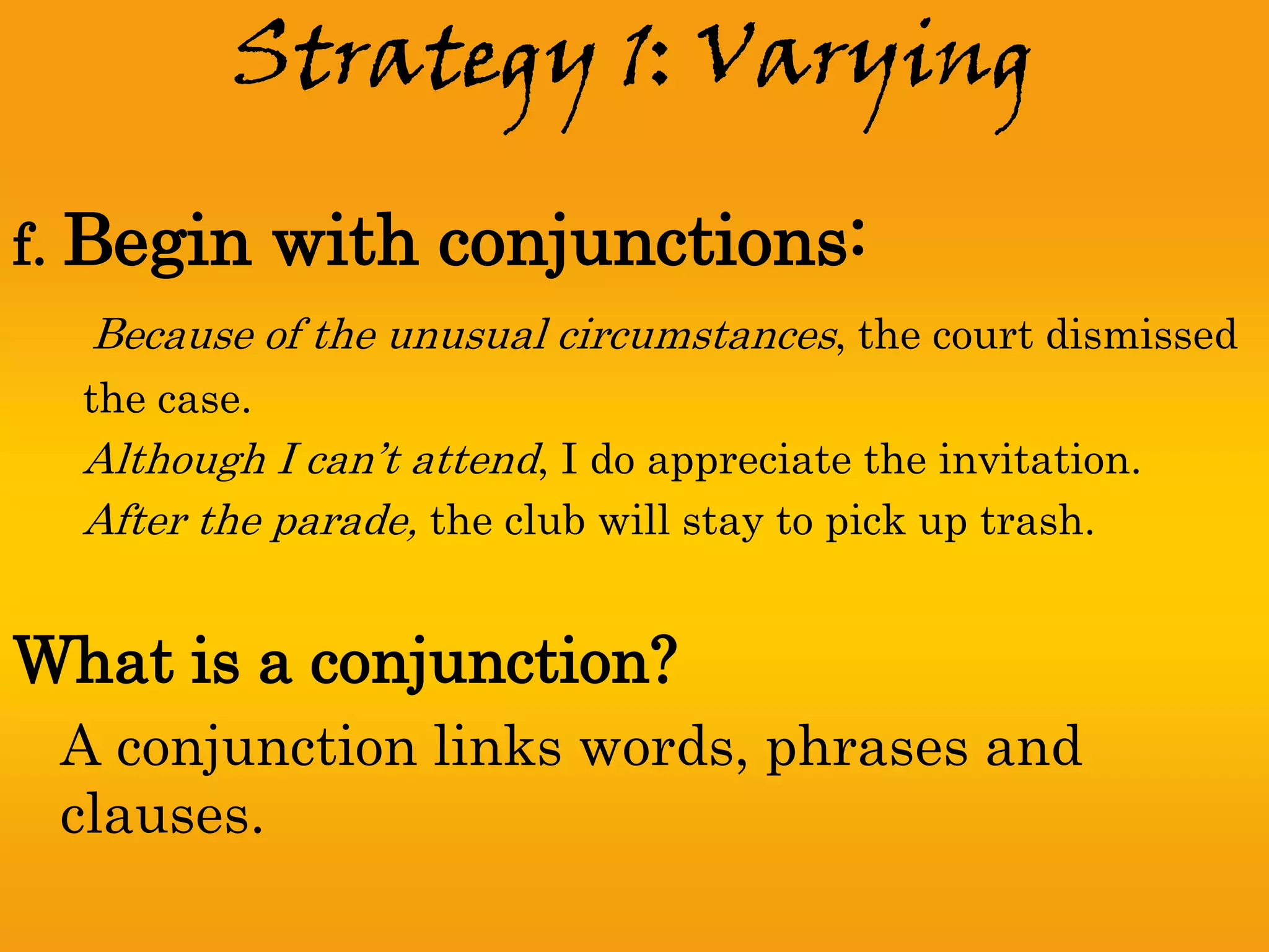 Strategy 1: Varying

f. Begin      with conjunctions:
  Because of the unusual circumstances, the court dismissed
  the case.
  Although I can’t attend, I do appreciate the invitation.
  After the parade, the club will stay to pick up trash.


What is a conjunction?
 A conjunction links words, phrases and
 clauses.
 