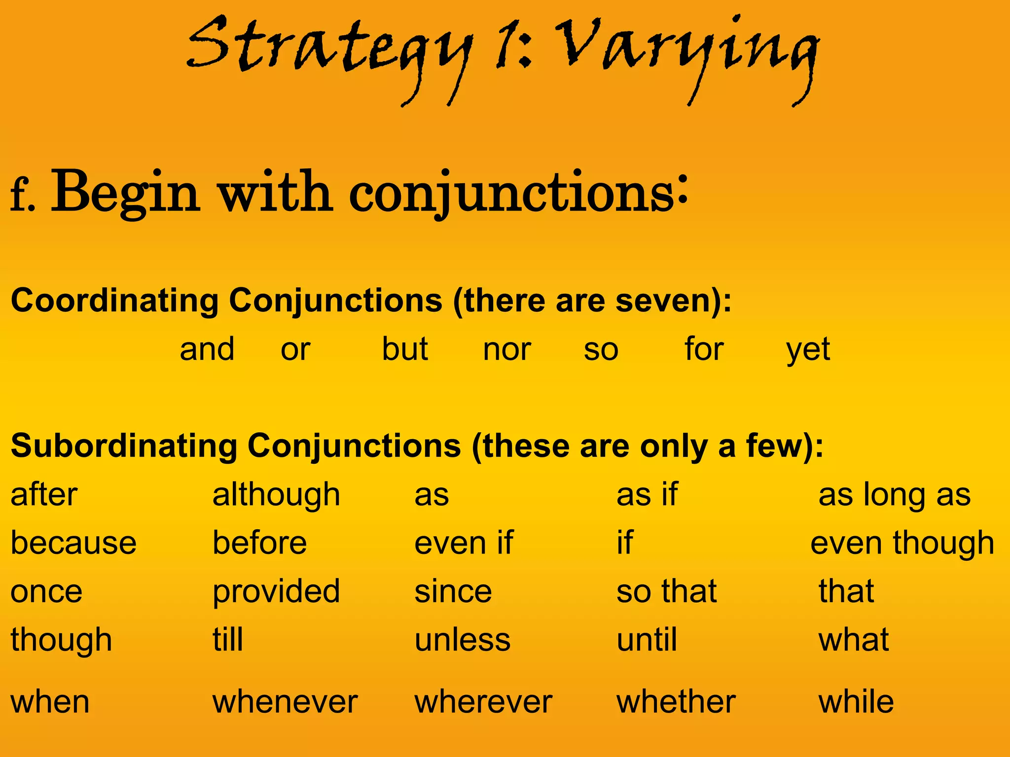 Strategy 1: Varying

f. Begin    with conjunctions:
Coordinating Conjunctions (there are seven):
          and or      but   nor    so    for   yet

Subordinating Conjunctions (these are only a few):
after       although    as          as if        as long as
because     before      even if     if           even though
once        provided    since       so that      that
though      till        unless      until        what
when        whenever    wherever    whether      while
 