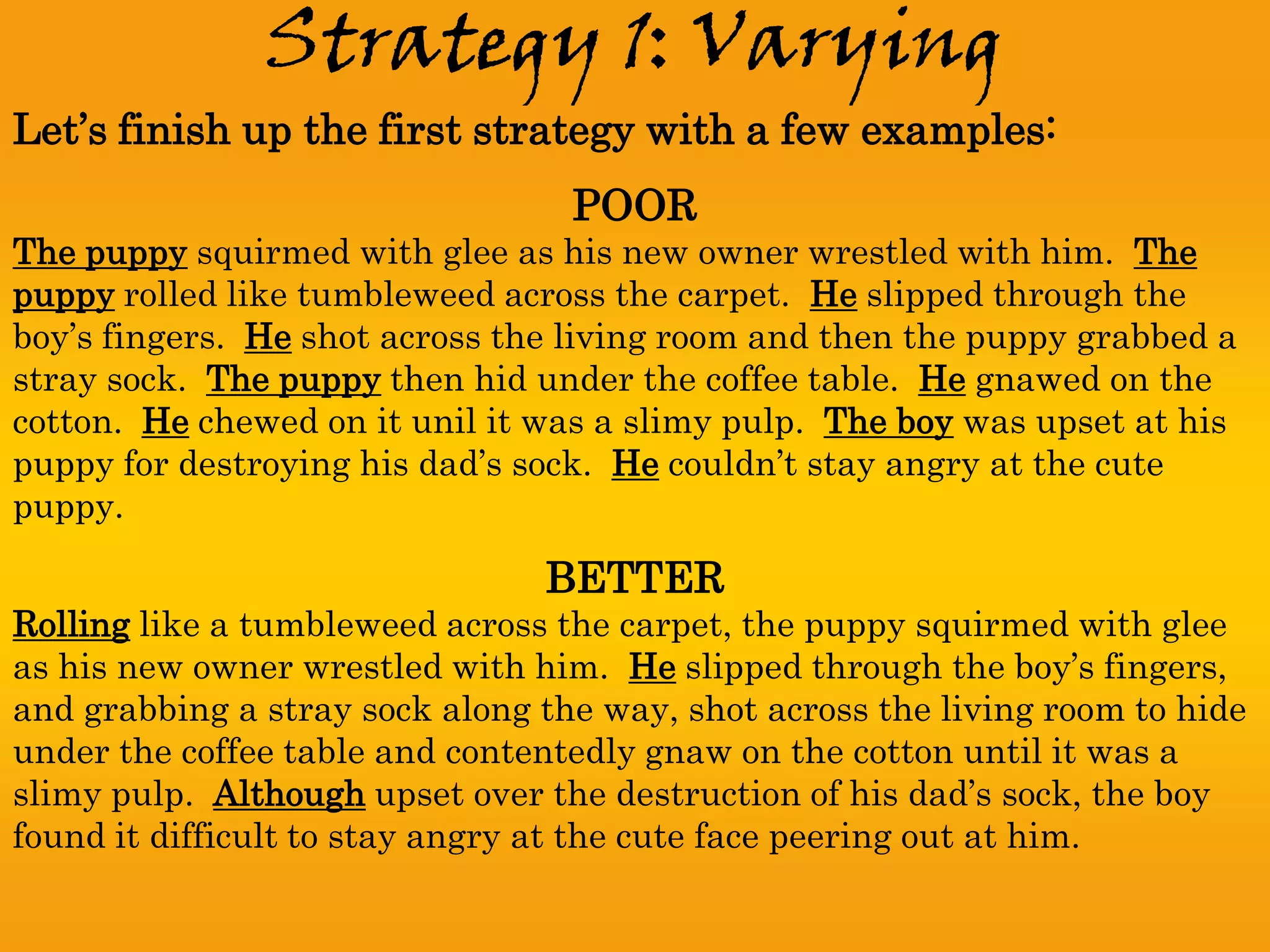 Strategy 1: Varying
Let’s finish up the first strategy with a few examples:
                                  POOR
The puppy squirmed with glee as his new owner wrestled with him. The
puppy rolled like tumbleweed across the carpet. He slipped through the
boy’s fingers. He shot across the living room and then the puppy grabbed a
stray sock. The puppy then hid under the coffee table. He gnawed on the
cotton. He chewed on it unil it was a slimy pulp. The boy was upset at his
puppy for destroying his dad’s sock. He couldn’t stay angry at the cute
puppy.

                                BETTER
Rolling like a tumbleweed across the carpet, the puppy squirmed with glee
as his new owner wrestled with him. He slipped through the boy’s fingers,
and grabbing a stray sock along the way, shot across the living room to hide
under the coffee table and contentedly gnaw on the cotton until it was a
slimy pulp. Although upset over the destruction of his dad’s sock, the boy
found it difficult to stay angry at the cute face peering out at him.
 