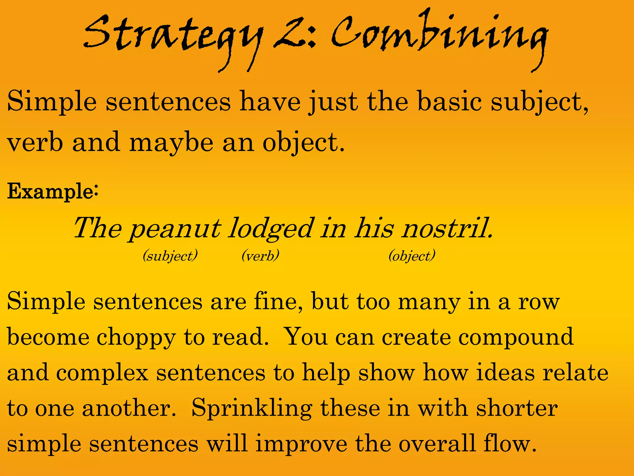 Strategy 2: Combining
Simple sentences have just the basic subject,
verb and maybe an object.
Example:
     The peanut lodged in his nostril.
           (subject)   (verb)   (object)


Simple sentences are fine, but too many in a row
become choppy to read. You can create compound
and complex sentences to help show how ideas relate
to one another. Sprinkling these in with shorter
simple sentences will improve the overall flow.
 