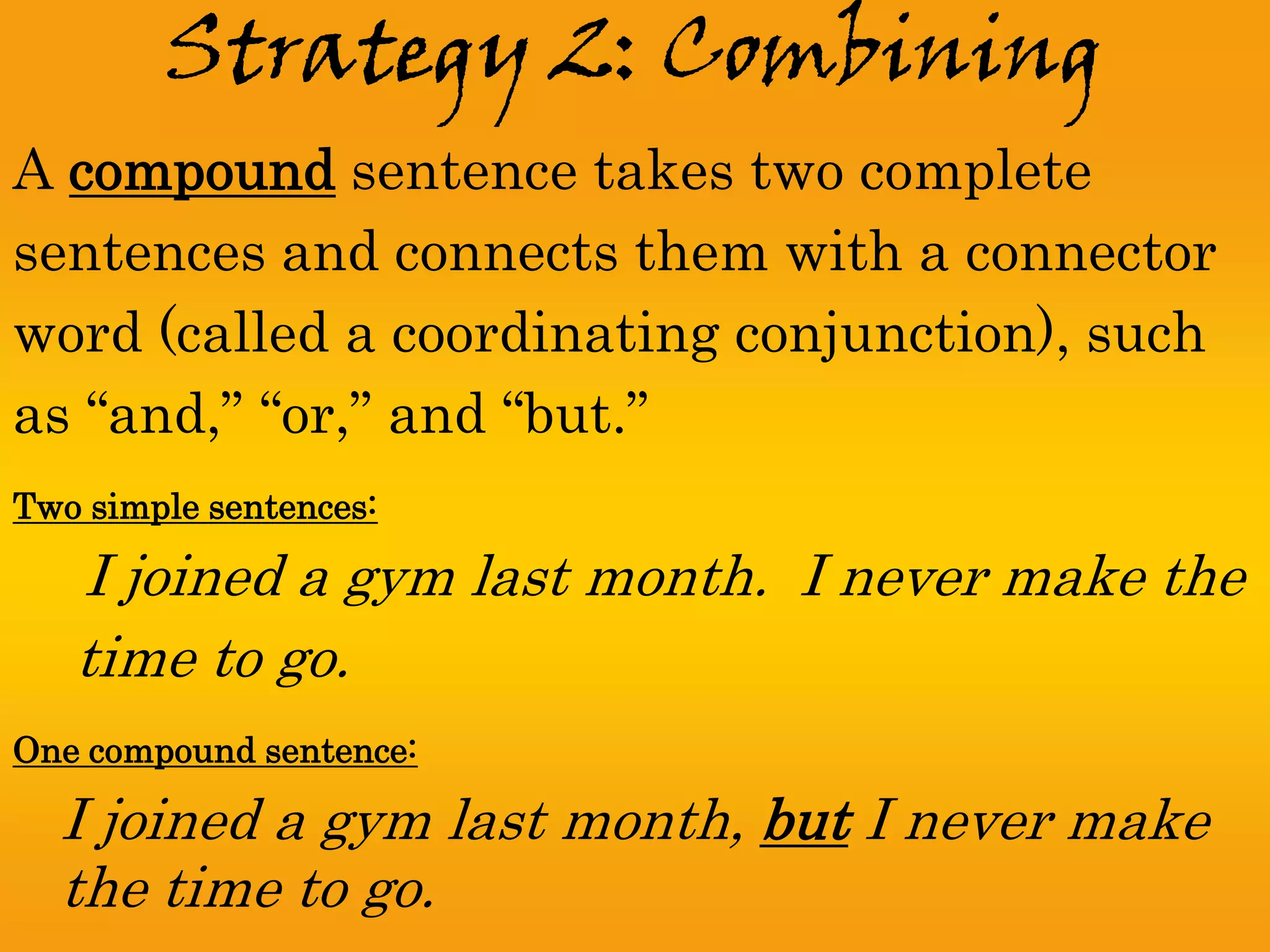 Strategy 2: Combining
A compound sentence takes two complete
sentences and connects them with a connector
word (called a coordinating conjunction), such
as “and,” “or,” and “but.”
Two simple sentences:

   I joined a gym last month. I never make the
   time to go.
One compound sentence:

  I joined a gym last month, but I never make
  the time to go.
 