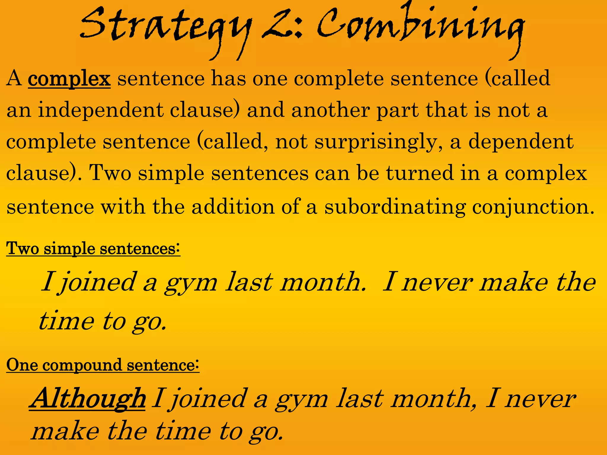 Strategy 2: Combining
A complex sentence has one complete sentence (called
an independent clause) and another part that is not a
complete sentence (called, not surprisingly, a dependent
clause). Two simple sentences can be turned in a complex
sentence with the addition of a subordinating conjunction.
Two simple sentences:

   I joined a gym last month. I never make the
   time to go.
One compound sentence:

  Although I joined a gym last month, I never
  make the time to go.
 