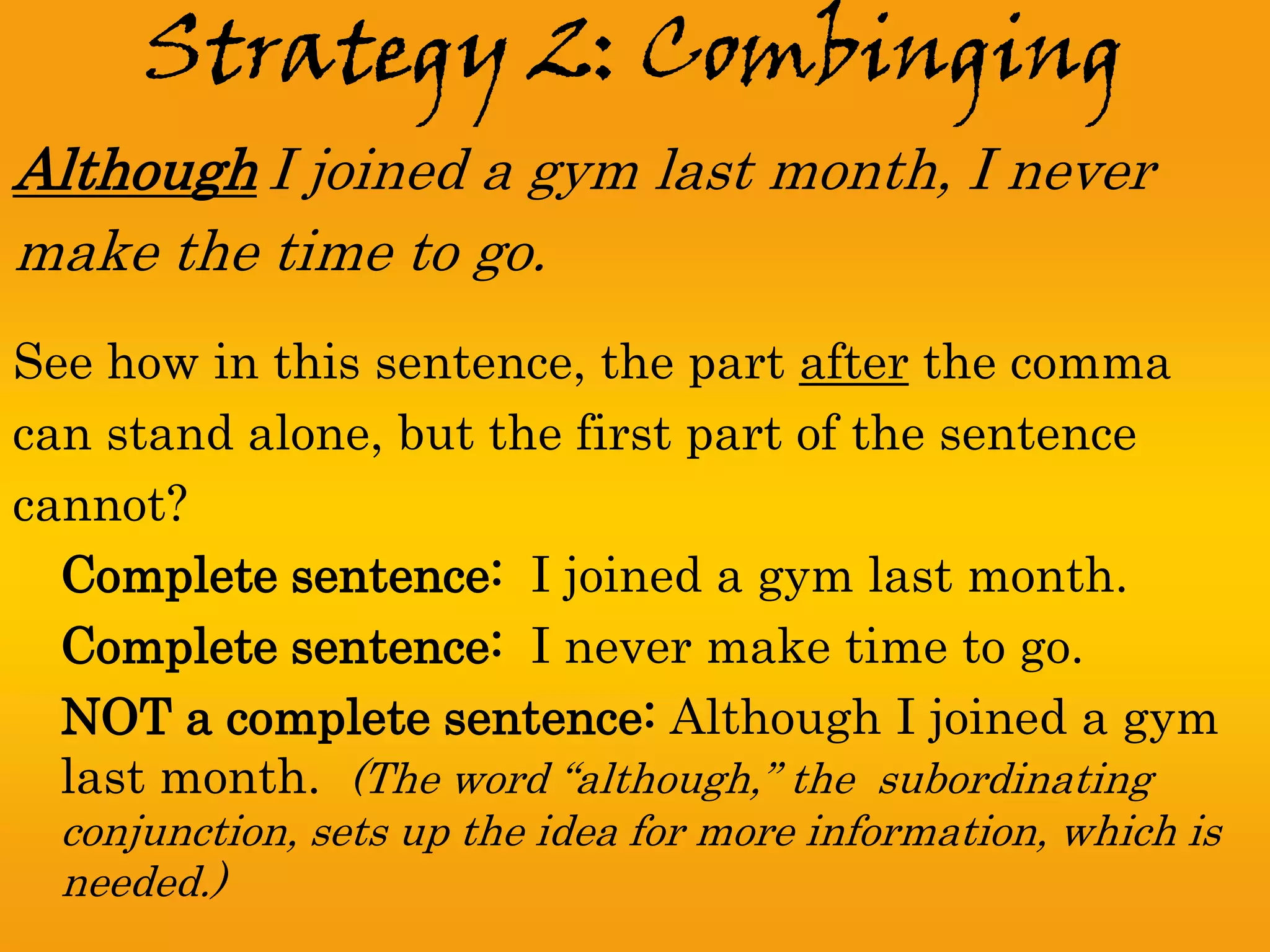 Strategy 2: Combinging
Although I joined a gym last month, I never
make the time to go.
See how in this sentence, the part after the comma
can stand alone, but the first part of the sentence
cannot?
  Complete sentence: I joined a gym last month.
  Complete sentence: I never make time to go.
  NOT a complete sentence: Although I joined a gym
  last month. (The word “although,” the subordinating
  conjunction, sets up the idea for more information, which is
  needed.)
 
