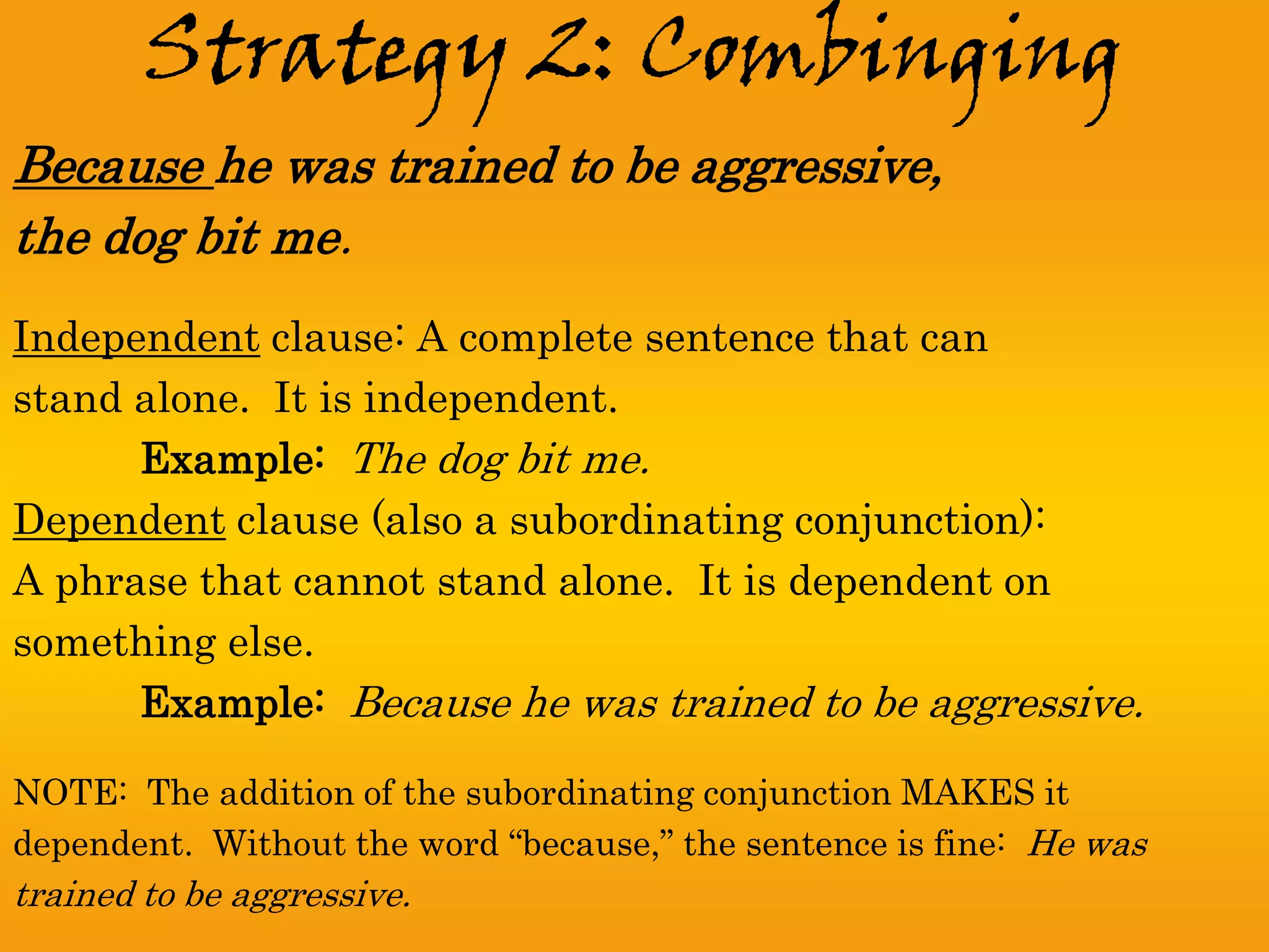Strategy 2: Combinging
Because he was trained to be aggressive,
the dog bit me.
Independent clause: A complete sentence that can
stand alone. It is independent.
      Example: The dog bit me.
Dependent clause (also a subordinating conjunction):
A phrase that cannot stand alone. It is dependent on
something else.
      Example: Because he was trained to be aggressive.

NOTE: The addition of the subordinating conjunction MAKES it
dependent. Without the word “because,” the sentence is fine: He was
trained to be aggressive.
 