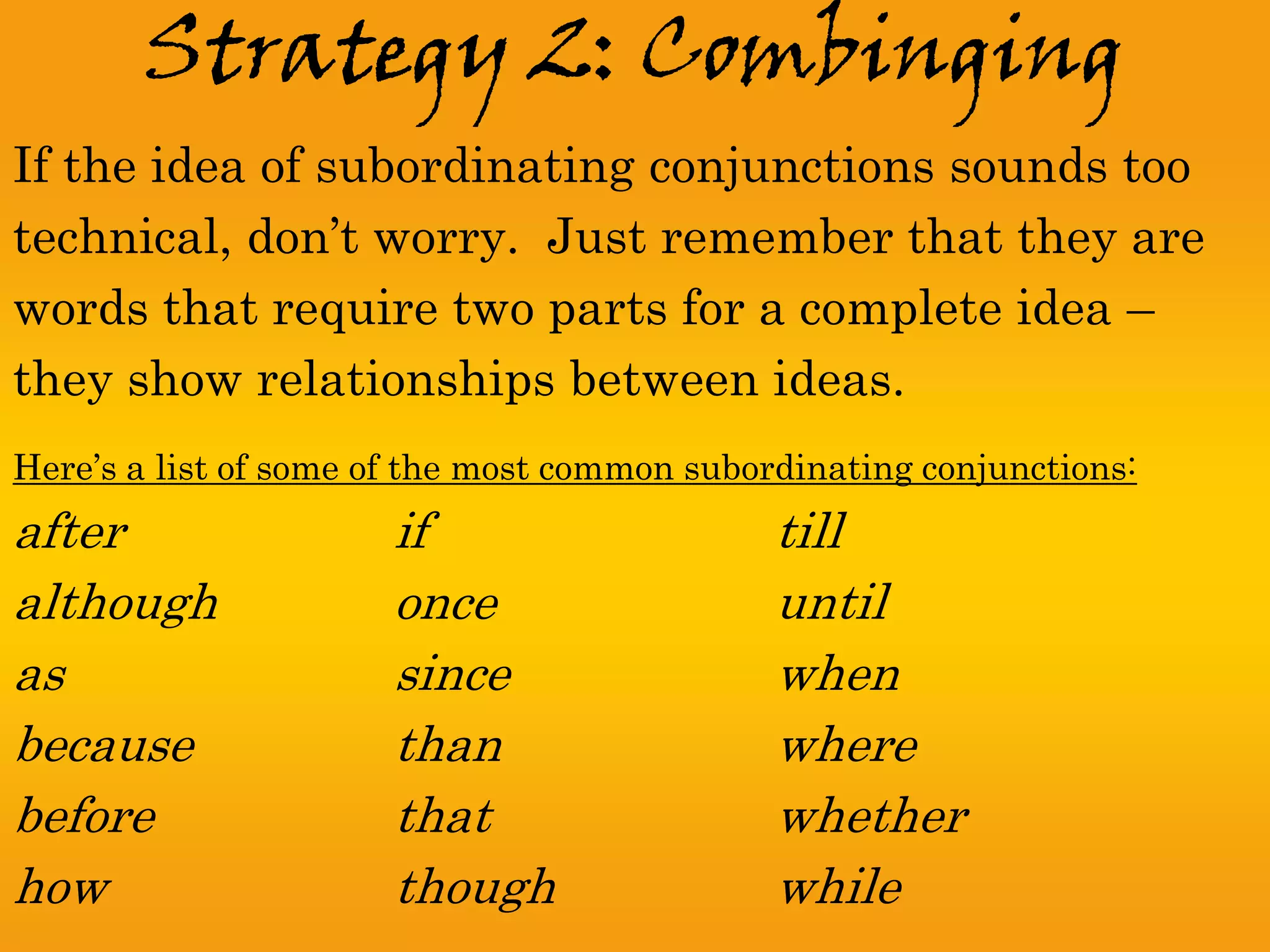 Strategy 2: Combinging
If the idea of subordinating conjunctions sounds too
technical, don’t worry. Just remember that they are
words that require two parts for a complete idea –
they show relationships between ideas.
Here’s a list of some of the most common subordinating conjunctions:
after                  if                     till
although               once                   until
as                     since                  when
because                than                   where
before                 that                   whether
how                    though                 while
 
