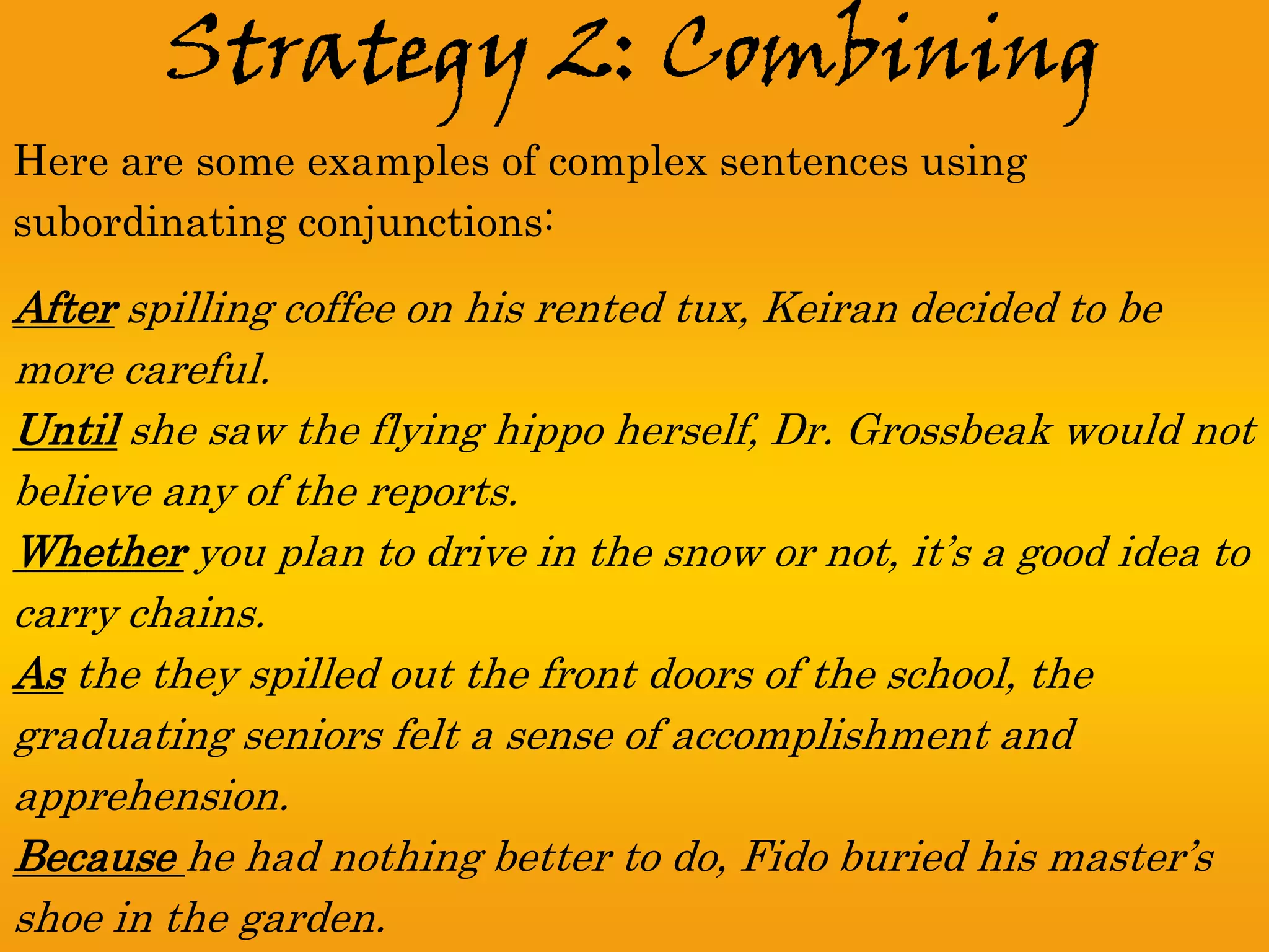 Strategy 2: Combining
Here are some examples of complex sentences using
subordinating conjunctions:

After spilling coffee on his rented tux, Keiran decided to be
more careful.
Until she saw the flying hippo herself, Dr. Grossbeak would not
believe any of the reports.
Whether you plan to drive in the snow or not, it’s a good idea to
carry chains.
As the they spilled out the front doors of the school, the
graduating seniors felt a sense of accomplishment and
apprehension.
Because he had nothing better to do, Fido buried his master’s
shoe in the garden.
 