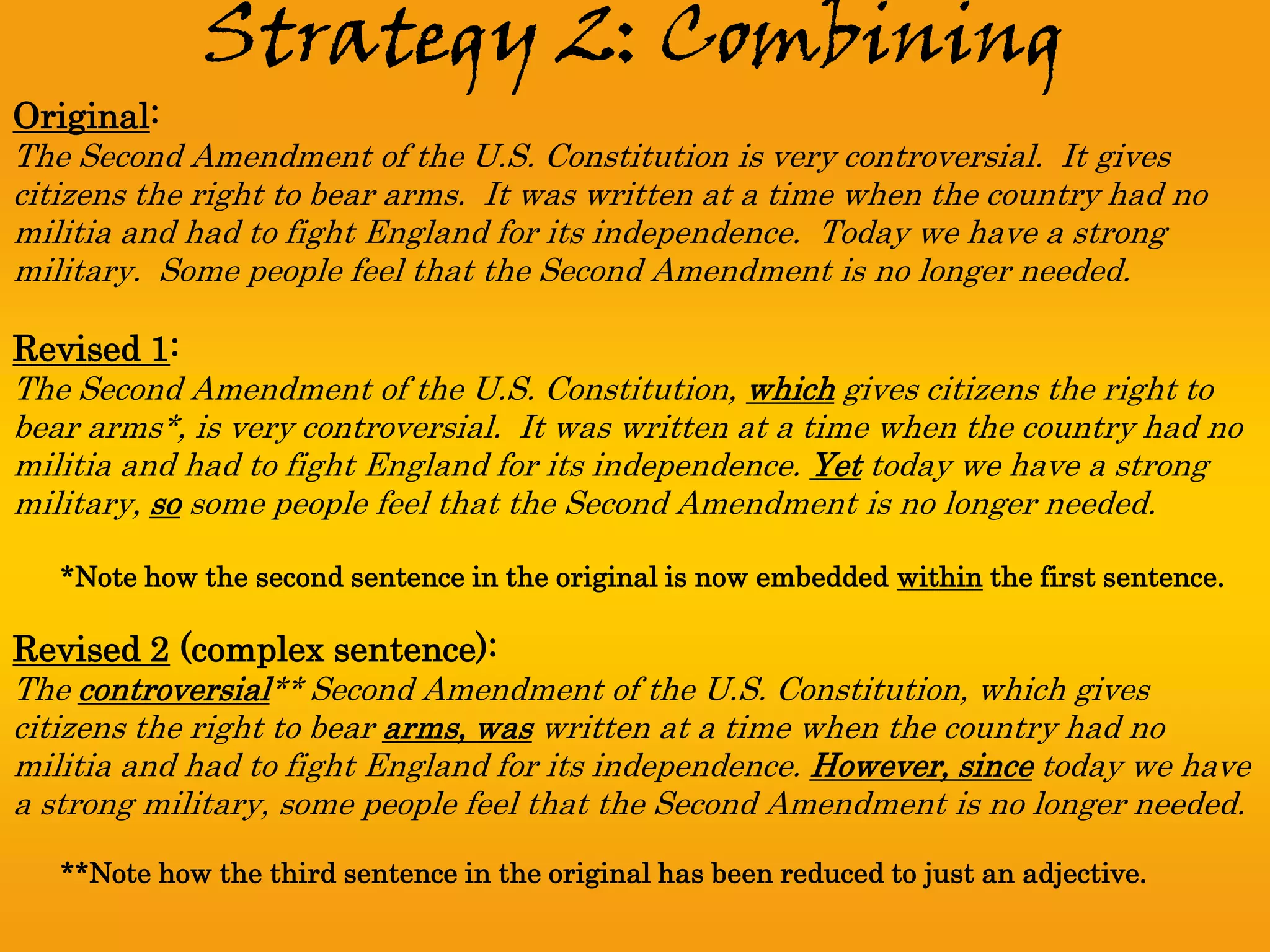 Strategy 2: Combining
Original:
The Second Amendment of the U.S. Constitution is very controversial. It gives
citizens the right to bear arms. It was written at a time when the country had no
militia and had to fight England for its independence. Today we have a strong
military. Some people feel that the Second Amendment is no longer needed.

Revised 1:
The Second Amendment of the U.S. Constitution, which gives citizens the right to
bear arms*, is very controversial. It was written at a time when the country had no
militia and had to fight England for its independence. Yet today we have a strong
military, so some people feel that the Second Amendment is no longer needed.

   *Note how the second sentence in the original is now embedded within the first sentence.

Revised 2 (complex sentence):
The controversial** Second Amendment of the U.S. Constitution, which gives
citizens the right to bear arms, was written at a time when the country had no
militia and had to fight England for its independence. However, since today we have
a strong military, some people feel that the Second Amendment is no longer needed.

   **Note how the third sentence in the original has been reduced to just an adjective.
 