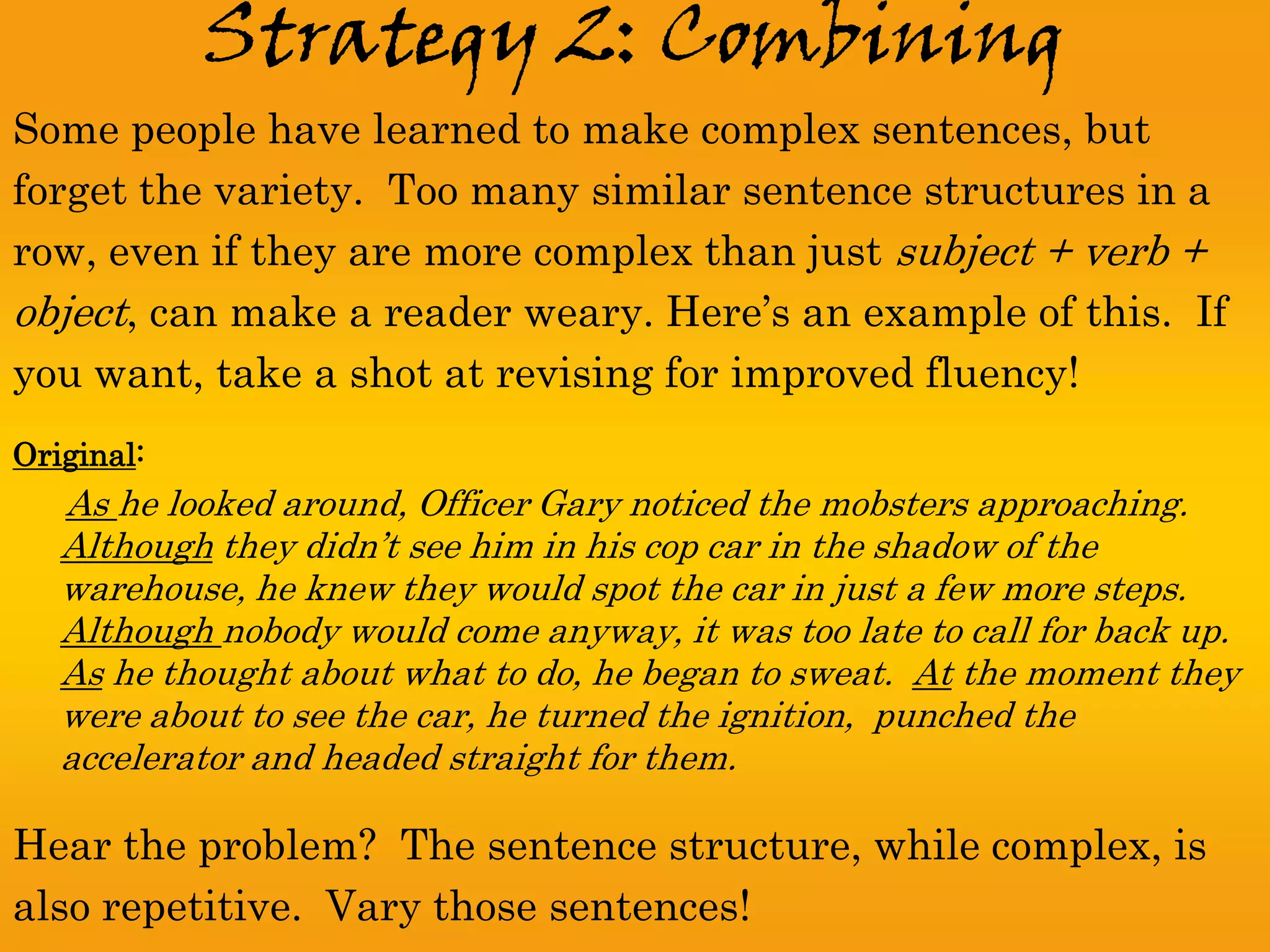 Strategy 2: Combining
Some people have learned to make complex sentences, but
forget the variety. Too many similar sentence structures in a
row, even if they are more complex than just subject + verb +
object, can make a reader weary. Here’s an example of this. If
you want, take a shot at revising for improved fluency!
Original:
   As he looked around, Officer Gary noticed the mobsters approaching.
   Although they didn’t see him in his cop car in the shadow of the
   warehouse, he knew they would spot the car in just a few more steps.
   Although nobody would come anyway, it was too late to call for back up.
   As he thought about what to do, he began to sweat. At the moment they
   were about to see the car, he turned the ignition, punched the
   accelerator and headed straight for them.

Hear the problem? The sentence structure, while complex, is
also repetitive. Vary those sentences!
 