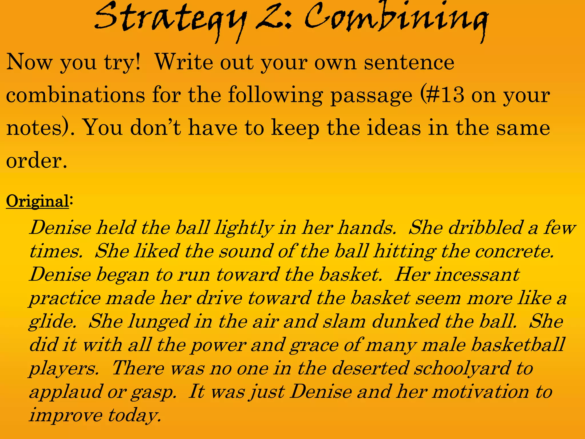 Strategy 2: Combining
Now you try! Write out your own sentence
combinations for the following passage (#13 on your
notes). You don’t have to keep the ideas in the same
order.
Original:
  Denise held the ball lightly in her hands. She dribbled a few
  times. She liked the sound of the ball hitting the concrete.
  Denise began to run toward the basket. Her incessant
  practice made her drive toward the basket seem more like a
  glide. She lunged in the air and slam dunked the ball. She
  did it with all the power and grace of many male basketball
  players. There was no one in the deserted schoolyard to
  applaud or gasp. It was just Denise and her motivation to
  improve today.
 