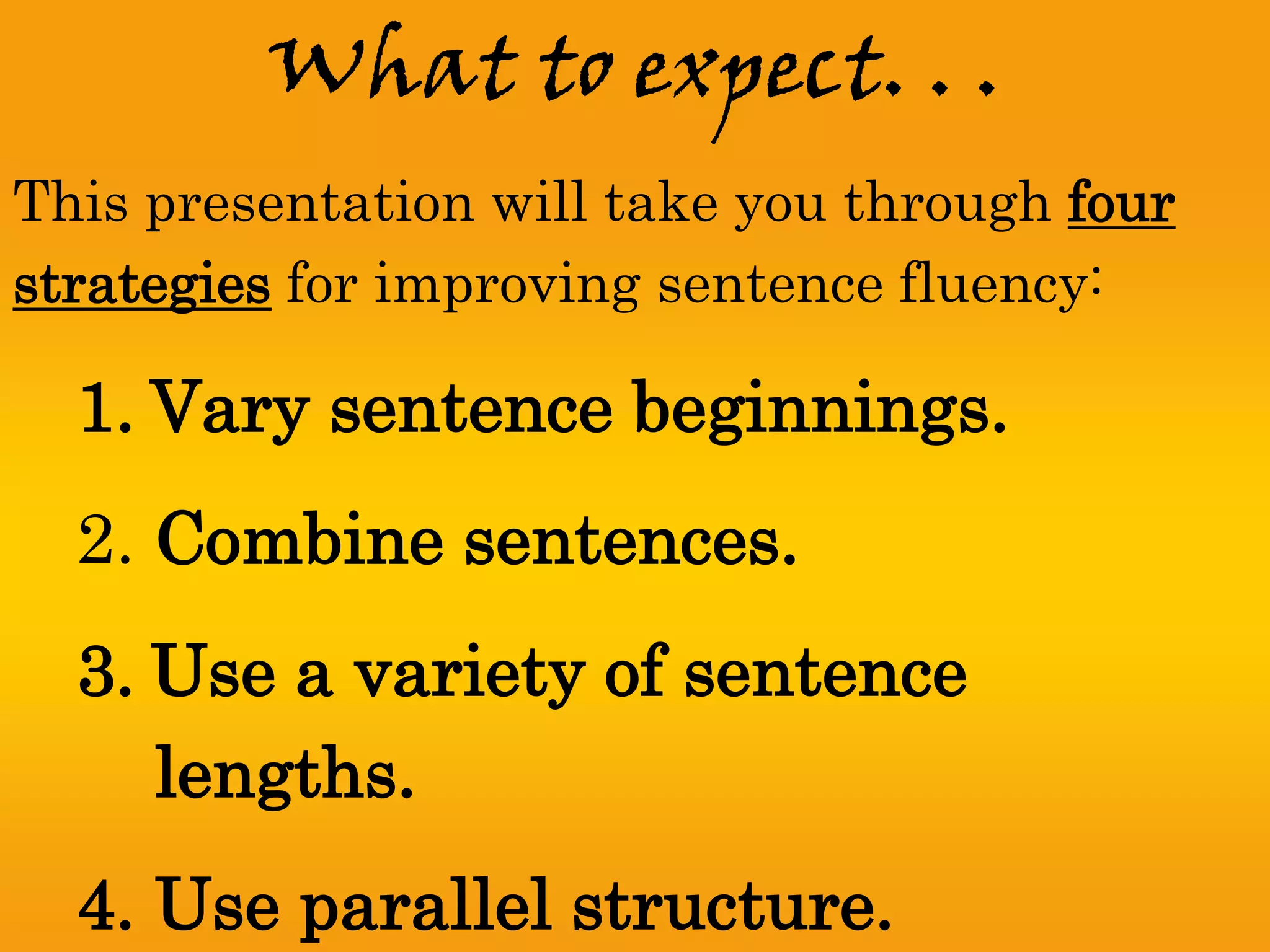 What to expect. . .
This presentation will take you through four
strategies for improving sentence fluency:

  1. Vary sentence beginnings.
  2. Combine sentences.
  3. Use a variety of sentence
     lengths.
  4. Use parallel structure.
 