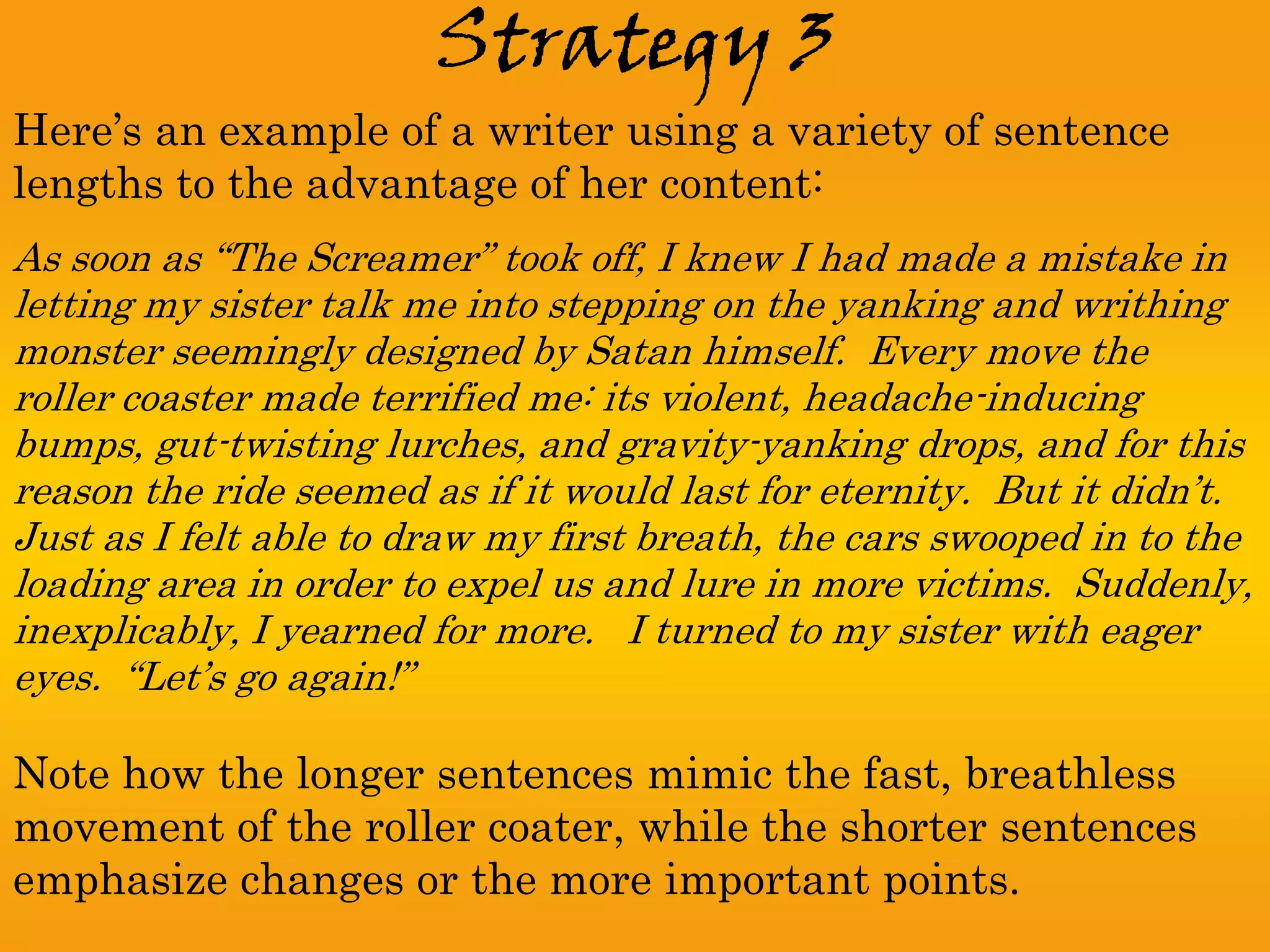 Strategy 3
Here’s an example of a writer using a variety of sentence
lengths to the advantage of her content:
As soon as “The Screamer” took off, I knew I had made a mistake in
letting my sister talk me into stepping on the yanking and writhing
monster seemingly designed by Satan himself. Every move the
roller coaster made terrified me: its violent, headache-inducing
bumps, gut-twisting lurches, and gravity-yanking drops, and for this
reason the ride seemed as if it would last for eternity. But it didn’t.
Just as I felt able to draw my first breath, the cars swooped in to the
loading area in order to expel us and lure in more victims. Suddenly,
inexplicably, I yearned for more. I turned to my sister with eager
eyes. “Let’s go again!”

Note how the longer sentences mimic the fast, breathless
movement of the roller coater, while the shorter sentences
emphasize changes or the more important points.
 