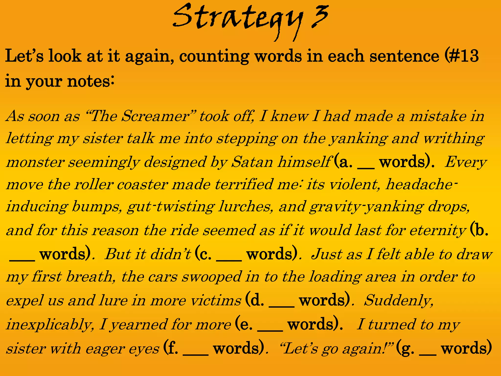 Strategy 3
Let’s look at it again, counting words in each sentence (#13
in your notes:
As soon as “The Screamer” took off, I knew I had made a mistake in
letting my sister talk me into stepping on the yanking and writhing
monster seemingly designed by Satan himself (a. __ words). Every
move the roller coaster made terrified me: its violent, headache-
inducing bumps, gut-twisting lurches, and gravity-yanking drops,
and for this reason the ride seemed as if it would last for eternity (b.
 ___ words). But it didn’t (c. ___ words). Just as I felt able to draw
my first breath, the cars swooped in to the loading area in order to
expel us and lure in more victims (d. ___ words). Suddenly,
inexplicably, I yearned for more (e. ___ words). I turned to my
sister with eager eyes (f. ___ words). “Let’s go again!” (g. __ words)
 